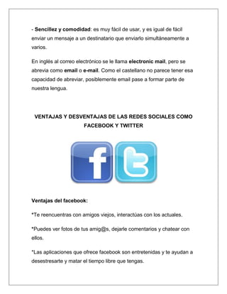 - Sencillez y comodidad: es muy fácil de usar, y es igual de fácil
enviar un mensaje a un destinatario que enviarlo simultáneamente a
varios.

En inglés al correo electrónico se le llama electronic mail, pero se
abrevia como email o e-mail. Como el castellano no parece tener esa
capacidad de abreviar, posiblemente email pase a formar parte de
nuestra lengua.




 VENTAJAS Y DESVENTAJAS DE LAS REDES SOCIALES COMO
                       FACEBOOK Y TWITTER




Ventajas del facebook:

*Te reencuentras con amigos viejos, interactúas con los actuales.

*Puedes ver fotos de tus amig@s, dejarle comentarios y chatear con
ellos.

*Las aplicaciones que ofrece facebook son entretenidas y te ayudan a
desestresarte y matar el tiempo libre que tengas.
 