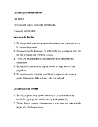 Desventajas del facebook:

*Es adicto.

*Si no sabes inglés, te resulta complicado.

*Expones tu intimidad.

Ventajas de Twitter

1. Es, en general, una herramienta simple una vez que superamos
  la primera impresión;
2. Constantemente dinámico, no solamente por los replies, sino por
  los RT e incluso los Trending Topics;
3. Tiene una multiplicidad de aplicaciones que posibilitan su
  expansión;
4. Es, de por sí, un nombre pegadizo con un logo mucho más
  pegadizo;
5. Es relativamente editable, posibilitando la personalización a
  gusto del usuario. Más edición, más comodidad



Desventajas de Twitter


1. Se hizo popular muy rápido, llevando a un vaciamiento de
  contenido (que ya era innato pero que se potenció);
2. Twitter lleva a que escribamos menos y abreviemos más a fin de
  llegar a los 140 caracteres;
 