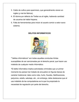3. Caldo de cultivo para spammers, que generalmente vienen en
   inglés (y mal de fábrica);
4. El idioma por defecto de Twitter es el inglés, habiendo cantidad
   de usuarios de habla hispana;
5. Falta de herramientas para incluir al usuario común a este nuevo
   sistema.



                      DELITOS INFORMÁTICOS




*"delitos informáticos" son todas aquellas conductas ilícitas
susceptibles de ser sancionadas por el derecho penal, que hacen uso
indebido de cualquier medio Informático.

*El delito Informático implica actividades criminales que un primer
momento los países han tratado de encuadrar en figuras típicas de
carácter tradicional, tales como robo, hurto, fraudes, falsificaciones,
perjuicios, estafa, sabotaje, etc., sin embargo, debe destacarse que el
uso indebido de las computadoras es lo que ha propiciado la
necesidad de regulación por parte del derecho.
 