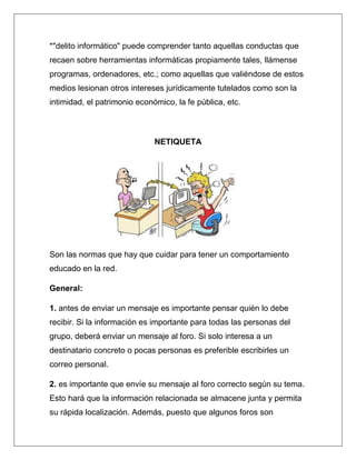 *"delito informático" puede comprender tanto aquellas conductas que
recaen sobre herramientas informáticas propiamente tales, llámense
programas, ordenadores, etc.; como aquellas que valiéndose de estos
medios lesionan otros intereses jurídicamente tutelados como son la
intimidad, el patrimonio económico, la fe pública, etc.



                              NETIQUETA




Son las normas que hay que cuidar para tener un comportamiento
educado en la red.

General:

1. antes de enviar un mensaje es importante pensar quién lo debe
recibir. Si la información es importante para todas las personas del
grupo, deberá enviar un mensaje al foro. Si solo interesa a un
destinatario concreto o pocas personas es preferible escribirles un
correo personal.

2. es importante que envíe su mensaje al foro correcto según su tema.
Esto hará que la información relacionada se almacene junta y permita
su rápida localización. Además, puesto que algunos foros son
 