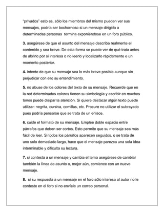 “privados” esto es, sólo los miembros del mismo pueden ver sus
mensajes, podría ser bochornoso si un mensaje dirigido a
determinadas personas termina exponiéndose en un foro público.

3. asegúrese de que el asunto del mensaje describa realmente el
contenido y sea breve. De esta forma se puede ver de qué trata antes
de abrirlo por si interesa o no leerlo y localizarlo rápidamente e un
momento posterior.

4. intente de que su mensaje sea lo más breve posible aunque sin
perjudicar con ello su entendimiento.

5. no abuse de los colores del texto de su mensaje. Recuerde que en
la red determinados colores tienen su simbología y escribir en muchos
tonos puede disipar la atención. Si quiere destacar algún texto puede
utilizar: negrita, cursiva, comillas, etc. Procure no utilizar el subrayado
pues podría pensarse que se trata de un enlace.

6. cuide el formato de su mensaje. Emplee doble espacio entre
párrafos que deben ser cortos. Esto permite que su mensaje sea más
fácil de leer. Si todos los párrafos aparecen seguidos, o se trata de
uno solo demasiado largo, hace que el mensaje parezca una sola idea
interminable y dificulta su lectura.

7. si contesta a un mensaje y cambia el tema asegúrese de cambiar
también la línea de asunto o, mejor aún, comience con un nuevo
mensaje.

8. si su respuesta a un mensaje en el foro sólo interesa al autor no le
conteste en el foro si no envíele un correo personal.
 