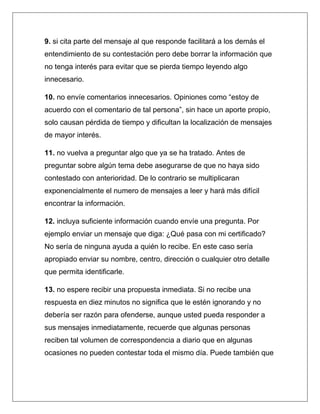 9. si cita parte del mensaje al que responde facilitará a los demás el
entendimiento de su contestación pero debe borrar la información que
no tenga interés para evitar que se pierda tiempo leyendo algo
innecesario.

10. no envíe comentarios innecesarios. Opiniones como “estoy de
acuerdo con el comentario de tal persona”, sin hace un aporte propio,
solo causan pérdida de tiempo y dificultan la localización de mensajes
de mayor interés.

11. no vuelva a preguntar algo que ya se ha tratado. Antes de
preguntar sobre algún tema debe asegurarse de que no haya sido
contestado con anterioridad. De lo contrario se multiplicaran
exponencialmente el numero de mensajes a leer y hará más difícil
encontrar la información.

12. incluya suficiente información cuando envíe una pregunta. Por
ejemplo enviar un mensaje que diga: ¿Qué pasa con mi certificado?
No sería de ninguna ayuda a quién lo recibe. En este caso sería
apropiado enviar su nombre, centro, dirección o cualquier otro detalle
que permita identificarle.

13. no espere recibir una propuesta inmediata. Si no recibe una
respuesta en diez minutos no significa que le estén ignorando y no
debería ser razón para ofenderse, aunque usted pueda responder a
sus mensajes inmediatamente, recuerde que algunas personas
reciben tal volumen de correspondencia a diario que en algunas
ocasiones no pueden contestar toda el mismo día. Puede también que
 