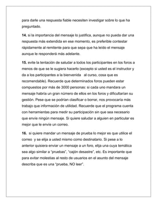 para darle una respuesta fiable necesiten investigar sobre lo que ha
preguntado.

14. si la importancia del mensaje lo justifica, aunque no pueda dar una
respuesta más extendida en ese momento, es preferible contestar
rápidamente al remitente para que sepa que ha leído el mensaje
aunque le responderá más adelante.

15. evite la tentación de saludar a todos los participantes en los foros a
menos de que se le sugiera hacerlo (excepto si usted es el instructor y
da a los participantes a la bienvenida al curso, cosa que es
recomendable). Recuerde que determinados foros pueden estar
compuestos por más de 3000 personas: si cada uno mandara un
mensaje habría un gran número de ellos en los foros y dificultarían su
gestión. Pese que se podrían clasificar o borrar, nos provocaría más
trabajo que información de utilidad. Recuerde que el programa cuenta
con herramientas para medir su participación sin que sea necesario
que envíe ningún mensaje. Si quiere saludar a alguien en particular es
mejor que le envíe un correo.

16. si quiere mandar un mensaje de prueba lo mejor es que utilice el
correo y se elija a usted mismo como destinatario. Si pese a lo
anterior quisiera enviar un mensaje a un foro, elija una cuya temática
sea algo similar a “pruebas”, “cajón desastre”, etc. Es importante que
para evitar molestias al resto de usuarios en el asunto del mensaje
describa que es una “prueba, NO leer”.
 