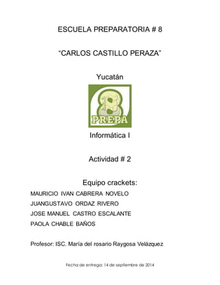 ESCUELA PREPARATORIA # 8 
“CARLOS CASTILLO PERAZA” 
Yucatán 
Informática I 
Actividad # 2 
Equipo crackets: 
MAURICIO IVAN CABRERA NOVELO 
JUANGUSTAVO ORDAZ RIVERO 
JOSE MANUEL CASTRO ESCALANTE 
PAOLA CHABLE BAÑOS 
Profesor: ISC. María del rosario Raygosa Velázquez 
Fecha de entrega: 14 de septiembre de 2014 
 