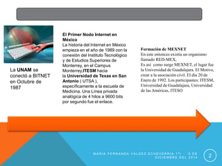 El Primer Nodo Internet en 
México 
La historia del Internet en México 
empieza en el año de 1989 con la 
conexión del Instituto Tecnológico 
y de Estudios Superiores de 
Monterrey, en el Campus 
Monterrey,ITESM hacia 
la Universidad de Texas en San 
Antonio ( UTSA ), 
específicamente a la escuela de 
Medicina. Una Línea privada 
analógica de 4 hilos a 9600 bits 
por segundo fue el enlace. 
La UNAM se 
conectó a BITNET 
en Octubre de 
1987 
Formación de MEXNET 
En este entonces existía un organismo 
llamado RED-MEX, 
Es así como surge MEXNET, el lugar fue 
la Universidad de Guadalajara. El Motivo, 
crear a la asociación civil. El día 20 de 
Enero de 1992. Los participantes: ITESM, 
Universidad de Guadalajara, Universidad 
de las Américas, ITESO 
MA R I A F E R N A N D A V A L D E Z E C H E V E R R I A 1 ª I 5 D E 
D I C I EMB R E D E L 2 0 1 4 2 
 