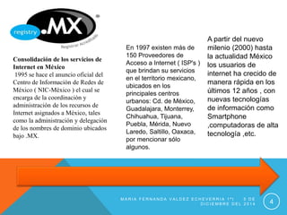 Consolidación de los servicios de 
Internet en México 
1995 se hace el anuncio oficial del 
Centro de Información de Redes de 
México ( NIC-México ) el cual se 
encarga de la coordinación y 
administración de los recursos de 
Internet asignados a México, tales 
como la administración y delegación 
de los nombres de dominio ubicados 
bajo .MX. 
En 1997 existen más de 
150 Proveedores de 
Acceso a Internet ( ISP's ) 
que brindan su servicios 
en el territorio mexicano, 
ubicados en los 
principales centros 
urbanos: Cd. de México, 
Guadalajara, Monterrey, 
Chihuahua, Tijuana, 
Puebla, Mérida, Nuevo 
Laredo, Saltillo, Oaxaca, 
por mencionar sólo 
algunos. 
A partir del nuevo 
milenio (2000) hasta 
la actualidad México 
los usuarios de 
internet ha crecido de 
manera rápida en los 
últimos 12 años , con 
nuevas tecnologías 
de información como 
Smartphone 
,computadoras de alta 
tecnología ,etc. 
MA R I A F E R N A N D A V A L D E Z E C H E V E R R I A 1 ª I 5 D E 
D I C I EMB R E D E L 2 0 1 4 4 
