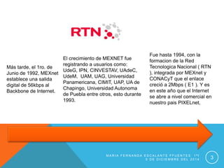 Más tarde, el 1ro. de
Junio de 1992, MEXnet
establece una salida
digital de 56kbps al
Backbone de Internet.
El crecimiento de MEXNET fue
registrando a usuarios como:
UdeG, IPN, CINVESTAV, UAdeC,
UdeM, UAM, UAG, Universidad
Panamericana, CIMIT, UAP, UA de
Chapingo, Universidad Autonoma
de Puebla entre otros, esto durante
1993.
Fue hasta 1994, con la
formacion de la Red
Tecnologica Nacional ( RTN
), integrada por MEXnet y
CONACyT que el enlace
creció a 2Mbps ( E1 ). Y es
en este año que el Internet
se abre a nivel comercial en
nuestro pais PIXELnet,
M A R I A F E R N A N D A E S C A L A N T E F F U E N T E S 1 ª I
5 D E D I C I E M B R E D E L 2 0 1 4 3
 