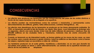 CONSECUENCIAS
 Los efectos que producen los terremotos son las consecuencias del paso de las ondas sísmicas a
través de las capas terrestres y de su llegada a la superficie.
 Los efectos pueden ser momentáneos como los rumores y maremotos, y permanentes como
derrumbamientos de edificios, grietas, fallas dislocaciones, cambios hidrográficos, etc.
 Los efectos mas desastrosos de los terremotos se producen en las áreas densamente pobladas. En
1923, un terremoto sacudió la isla de Honshu, en Japón. Este sismo, cuya intensidad se prolongo solo
16 segundos, afecto una zona donde vivían mas de siete millones de personas y destruyo mas de
450,000 edificios en las ciudades Tokio y, Yokohama, matando mas de ciento cincuenta mil
personas.
 Cuando un terremoto es de intensidad media, se forman grietas en los muros de las casas, se caen
las cornisas, pero cuando alcanza su grado máximo, todos los edificios se derrumban como si fueran
de naipes y aplastan bajo sus escombros a miles de victimas.
 Los temblores producen en el suelo grietas, hendiduras y desniveles; no es raro que durante las
sacudidas esas grietas se abran y cierre alternativamente. Los estratos de la superficie terrestre por
efecto de las sacudidas se desplazan.
 