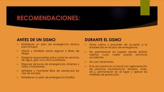 RECOMENDACIONES:
ANTES DE UN SISMO
 Establecer un plan de emergencia sísmica
para el lugar.
 Ubicar y señalizar zonas seguras o libres de
riesgo.
 Designar responsables para cortar los servicios
de agua, gas, luz y otros suministros.
 Disponer de luces de emergencias, linternas y
radio a transistores.
 Señalizar y mantener libre de obstáculos las
vías de escape.
 Establecer un plan de emergencia familiar.
DURANTE EL SISMO
 Tener calma y proceder de acuerdo a lo
establecido en el plan de emergencia.
 No permanecer en lugares donde existan
objetos cuya caída pueda provocar
accidentes.
 No usar ascensores.
 Si se encuentra en un local con aglomeración
de personas (autoservicios, templos, cines,
etc.), permanecer en el lugar y aplicar las
medidas de protección.
 