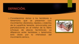 DEFINICIÓN.
 Consideramos sismos a los temblores o
terremotos que se presentan con
movimientos vibratorios, rápidos y violentos
de la superficie terrestre, provocados por
perturbaciones en el interior de la Tierra
(choque de placas tectónicas). La
diferencia entre temblores y terremotos
está dada por la intensidad del
movimiento sísmico.
 