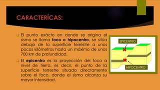 CARACTERÍCAS:
 El punto exácto en donde se origina el
sismo se llama foco o hipocentro, se sitúa
debajo de la superficie terrestre a unos
pocos kilómetros hasta un máximo de unos
700 km de profundidad.
 El epicentro es la proyección del foco a
nivel de tierra, es decir, el punto de la
superficie terrestre situada directamente
sobre el foco, donde el sismo alcanza su
mayor intensidad.
EPICENTRO
HIPOCENTRO
 