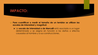 IMPACTO:
 Para cuantificar o medir el tamaño de un temblor se utilizan las
escalas de intensidad y magnitud:
 La escala de Intensidad o de Mercalli está asociada a un lugar
determinado y se asigna en función a los daños o efectos
causados al hombre y a sus construcciones.
 
