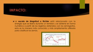 IMPACTO:
 La escala de Magnitud o Richter está relacionada con la
energía que se libera durante un temblor y se obtiene en forma
numérica a partir de los registros obtenidos con los sismógrafos,
esta es la manera más conocida y más ampliamente utilizada
para clasificar los sismos.
 