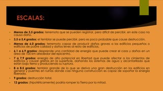 ESCALAS:
 Menos de 3,5 grados: terremoto que se pueden registrar, pero difícil de percibir, en este caso no
causa daño.
 3,5 a 5,4 grados: el temblor se puede percibir, pero es poco probable que cause destrucción.
 Menos de 6.0 grados: terremoto capaz de producir daños graves a los edificios pequeños o
edificios de pobre calidad y daños leves al resto de edificios.
 6,1 a 6,9 grados: desprende una cantidad de energía que puede crear el caos y daños en un
área de 100 km alrededor del epicentro.
 7 a 7,9 grados: energía de alto potencial en libertad que puede afectar a los cimientos de
edificios y causar grietas en la superficie, dañando los sistemas de agua y alcantarillado que
están bajo tierra y produciendo su ruptura.
 8 a 8.5 grados: temblor grande de lo que se deriva una gran destrucción en los edificios en
general y puentes en ruinas donde casi ninguna construcción es capaz de soportar la energía
liberada.
 9 grados: destrucción total.
 12 grados: (hipotéticamente) podría romper la Tierra por la mitad.
 