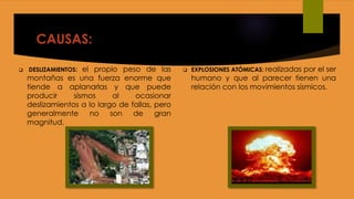 CAUSAS:
 DESLIZAMIENTOS: el propio peso de las
montañas es una fuerza enorme que
tiende a aplanarlas y que puede
producir sismos al ocasionar
deslizamientos a lo largo de fallas, pero
generalmente no son de gran
magnitud.
 EXPLOSIONES ATÓMICAS: realizadas por el ser
humano y que al parecer tienen una
relación con los movimientos sísmicos.
 