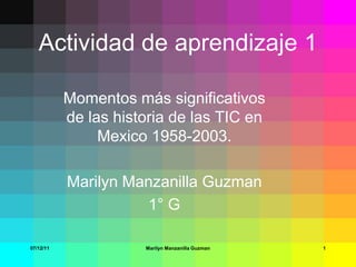 Actividad de aprendizaje 1

           Momentos más significativos
           de las historia de las TIC en
                Mexico 1958-2003.

           Marilyn Manzanilla Guzman
                     1° G

07/12/11              Marilyn Manzanilla Guzman   1
 