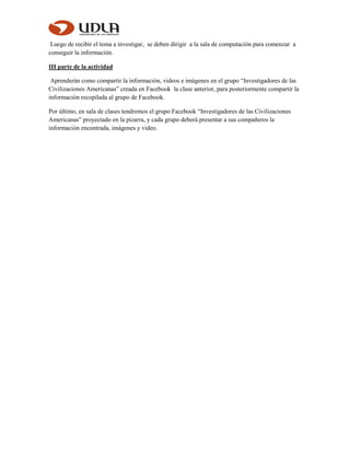 Luego de recibir el tema a investigar, se deben dirigir a la sala de computación para comenzar a
conseguir la información.
III parte de la actividad
Aprenderán como compartir la información, videos e imágenes en el grupo “Investigadores de las
Civilizaciones Americanas” creada en Facebook la clase anterior, para posteriormente compartir la
información recopilada al grupo de Facebook.
Por último, en sala de clases tendremos el grupo Facebook “Investigadores de las Civilizaciones
Americanas” proyectado en la pizarra, y cada grupo deberá presentar a sus compañeros la
información encontrada, imágenes y video.
 