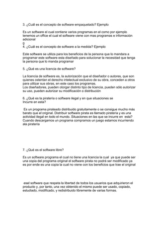 3. ¿Cuál es el concepto de software empaquetado? Ejemplo
Es un software el cual contiene varios programas en el como por ejemplo
tenemos un office el cual el software viene con mas programas e información
adicional
g
4. ¿Cuál es el concepto de software a la medida? Ejemplo
Este software se utiliza para los beneficios de la persona que lo mandara a
programar este software esta diseñado para solucionar la necesidad que tenga
la persona que lo manda programar
5. ¿Qué es una licencia de software?
La licencia de software es, la autorización que el diseñador o autores, que son
quienes ostentan el derecho intelectual exclusivo de su obra, conceden a otros
para utilizar sus obras, en este caso los programas.
Los diseñadores, pueden otorgar distinto tipo de licencia, pueden sólo autorizar
su uso, pueden autorizar su modificación o distribución
6. ¿Qué es la piratería o software ilegal y en que situaciones se
Incurre en esta?
Es un programa pirateado distribuido gratuitamente o se consigue mucho más
barato que el original. Distribuir software pirata es llamado piratería y es una
actividad ilegal en todo el mundo. Situaciones en las que se incurre en esta?
Cuando descargamos un programa compramos un juego estamos incurriendo
ala piratería
7. ¿Qué es el software libre?
Es un software programa el cual no tiene una licencia la cual ya que puede ser
una copia del programa original el software pirata no podrá ser modificado ya
es por ende es una copia la cual no viene con los beneficios que trae el original
esel software que respeta la libertad de todos los usuarios que adquirieron el
producto y, por tanto, una vez obtenido el mismo puede ser usado, copiado,
estudiado, modificado, y redistribuido libremente de varias formas.
 