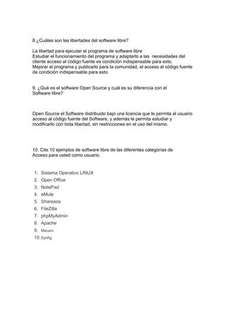8.¿Cuáles son las libertades del software libre?
La libertad para ejecutar el programa de software libre
Estudiar el funcionamiento del programa y adaptarlo a las necesidades del
cliente acceso al código fuente es condición indispensable para esto.
Mejorar el programa y publicarlo para la comunidad, el acceso al código fuente
de condición indispensable para esto
9. ¿Qué es el software Open Source y cuál es su diferencia con el
Software libre?
Open Source el Software distribuido bajo una licencia que le permita al usuario
acceso al código fuente del Software, y además le permita estudiar y
modificarlo con toda libertad, sin restricciones en el uso del mismo.
10. Cite 10 ejemplos de software libre de las diferentes categorías de
Acceso para usted como usuario.
1. Sistema Operativo LINUX
2. Open Office
3. NotePad
4. eMule
5. Shareaza
6. FileZilla
7. phpMyAdmin
8. Apache
9. Macam.
10.Synfig.
 