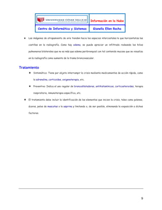 Información en la Nube
Centro de Informática y Sistemas Gianella Ellen Rocha
9
★ Las imágenes de atrapamiento de aire tienden hacia los espacios intercostales lo que horizontaliza las
costillas en la radiografía. Como hay edema, se puede apreciar un infiltrado rodeando los hilios
pulmonares bilaterales que no es más que edema peribronquial con tal contenido mucoso que se visualiza
en la radiografía como aumento de la trama broncovascular.
Tratamiento
★ Sintomático: Tiene por objeto interrumpir la crisis mediante medicamentos de acción rápida, como
la adrenalina, corticoides, oxigenoterapia, etc.
★ Preventivo: Indica el uso regular de broncodilatadores, antihistamínicos, corticosteroides, terapia
respiratoria, inmunoterapia específica, etc.
★ El tratamiento debe incluir la identificación de los elementos que inicien la crisis, tales como polenes,
ácaros, pelos de mascotas o la aspirina y limitando o, de ser posible, eliminando la exposición a dichos
factores.
 