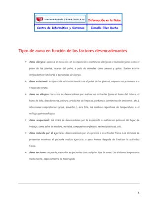 Información en la Nube
Centro de Informática y Sistemas Gianella Ellen Rocha
4
Tipos de asma en función de los factores desencadenantes
➢ Asma alérgica: aparece en relación con la exposición a sustancias alérgicas o neumoalergenos como el
polen de las plantas, ácaros del polvo, o pelo de animales como perros y gatos. Suelen existir
antecedentes familiares o personales de alergia.
➢ Asma estacional: su aparición está relacionada con el polen de las plantas; empeora en primavera o a
finales de verano.
➢ Asma no alérgica: las crisis se desencadenan por sustancias irritantes (como el humo del tabaco, el
humo de leña, desodorantes, pintura, productos de limpieza, perfumes, contaminación ambiental…etc.),
infecciones respiratorias (gripe, sinusitis…), aire frío, los cambios repentinos de temperatura, o el
reflujo gastroesofágico.
➢ Asma ocupacional: las crisis se desencadenan por la exposición a sustancias químicas del lugar de
trabajo, como polvo de madera, metales, compuestos orgánicos, resinas plásticas…etc.
➢ Asma inducida por el ejercicio: desencadenada por el ejercicio o la actividad física. Los síntomas se
presentan mientras el paciente realiza ejercicio, o poco tiempo después de finalizar la actividad
física.
➢ Asma nocturna: se puede presentar en pacientes con cualquier tipo de asma. Los síntomas empeoran a
media noche, especialmente de madrugada.
 