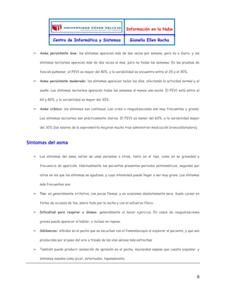 Información en la Nube
Centro de Informática y Sistemas Gianella Ellen Rocha
6
➢ Asma persistente leve: los síntomas aparecen más de dos veces por semana, pero no a diario, y los
síntomas nocturnos aparecen más de dos veces al mes, pero no todas las semanas. En las pruebas de
función pulmonar, el FEV1 es mayor del 80%, y la variabilidad se encuentra entre el 20 y el 30%.
➢ Asma persistente moderado: los síntomas aparecen todos los días, afectando la actividad normal y el
sueño. Los síntomas nocturnos aparecen todas las semanas al menos una noche. El FEV1 está entre el
60 y 80%, y la variabilidad es mayor del 30%.
➢ Asma crónico: los síntomas son continuos. Las crisis o reagudizaciones son muy frecuentes y graves.
Los síntomas nocturnos son prácticamente diarios. El FEV1 es menor del 60%, y la variabilidad mayor
del 30% (los valores de la espirometría mejoran mucho tras administrar medicación broncodilatadora).
Síntomas del asma
➢ Los síntomas del asma varían de unas personas a otras, tanto en el tipo, como en su gravedad y
frecuencia de aparición. Habitualmente los pacientes presentan periodos asintomáticos, seguidos por
otros en los que los síntomas se agudizan, y cuya intensidad puede llegar a ser muy grave. Los síntomas
más frecuentes son:
➢ Tos: es generalmente irritativa, con pocas flemas, y en ocasiones absolutamente seca. Suele cursar en
forma de accesos de tos, sobre todo por la noche y con el esfuerzo físico.
➢ Dificultad para respirar o disnea: generalmente al hacer ejercicio. En casos de reagudizaciones
graves puede aparecer al hablar, o incluso en reposo.
➢ Sibilancias: silbidos en el pecho que se escuchan con el fonendoscopio al explorar al paciente, y que son
producidos por el paso del aire a través de las vías aéreas más estrechas.
➢ También puede producir sensación de opresión en el pecho, mucosidad espesa que cuesta expulsar, y
síntomas nasales como picor, estornudos, taponamiento
 