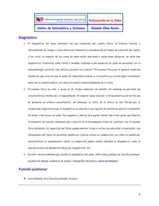 Información en la Nube
Centro de Informática y Sistemas Gianella Ellen Rocha
7
Diagnóstico
➢ El diagnóstico del asma comienza con una evaluación del cuadro clínico, la historia familiar y
antecedentes de riesgo o crisis anteriores tomando en consideración el tiempo de evolución del cuadro
y las crisis. La mayoría de los casos de asma están asociados a condiciones alérgicas, de modo que
diagnosticar trastornos como rinitis y eczema conllevan a una sospecha de asma en pacientes con la
sintomatología correcta: tos, asfixia y presión en el pecho.22
El examen físico por lo general revela las
sibilancias que caracterizan al asma. Es importante evaluar si el paciente ya recibió algún tratamiento
antes de la consulta médica, así como los eventos desencadenantes de la crisis.
➢ El examen físico es vital, a veces no da tiempo examinar con detalle, sin embargo se perciben las
características sibilancias a la auscultación. En algunos casos severos, la broncoobstrucción es tal que
se presenta un silencio auscultatorio, sin embargo, el resto de la clínica es tan florida por la
incapacidad respiratoria que el diagnóstico no amerita la percepción de sibilancias para el tratamiento
de estas crisis grave de asma. Esa angustia y sed de aire puede indicar una crisis grave que amerita
tratamiento de rescate inmediato para revertir el broncoespasmo antes de continuar con el examen
físico detallado. La inspección del tórax puede mostrar tiraje o retracción subcostal e intercostal. Las
dimensiones del tórax en pacientes asmáticos crónicos varían en comparación con niños no asmáticos,
característico el aplanamiento costal. La inspección puede revelar detalles al diagnóstico, como el
descubrimiento de dermatitis alérgicas, conjuntivitis, etc.
➢ Existen varios exámenes que ayudan al diagnóstico del asma, entre ellas pruebas de función pulmonar,
pruebas de alergia, exámenes de sangre, radiografía del pecho y senos paranasales.
Función pulmonar
★ Los exámenes de la función pulmonar incluyen:
 