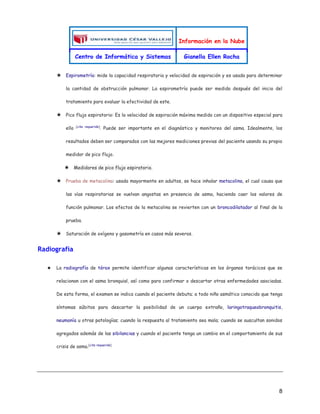 Información en la Nube
Centro de Informática y Sistemas Gianella Ellen Rocha
8
★ Espirometría: mide la capacidad respiratoria y velocidad de espiración y es usada para determinar
la cantidad de obstrucción pulmonar. La espirometría puede ser medida después del inicio del
tratamiento para evaluar la efectividad de este.
★ Pico flujo espiratorio: Es la velocidad de espiración máxima medida con un dispositivo especial para
ello [cita requerida]
. Puede ser importante en el diagnóstico y monitoreo del asma. Idealmente, los
resultados deben ser comparados con las mejores mediciones previas del paciente usando su propio
medidor de pico flujo.
★ Medidores de pico flujo espiratorio.
★ Prueba de metacolina: usada mayormente en adultos, se hace inhalar metacolina, el cual causa que
las vías respiratorias se vuelvan angostas en presencia de asma, haciendo caer los valores de
función pulmonar. Los efectos de la metacolina se revierten con un broncodilatador al final de la
prueba.
★ Saturación de oxígeno y gasometría en casos más severos.
Radiografía
★ La radiografía de tórax permite identificar algunas características en los órganos torácicos que se
relacionan con el asma bronquial, así como para confirmar o descartar otras enfermedades asociadas.
De esta forma, el examen se indica cuando el paciente debuta; a todo niño asmático conocido que tenga
síntomas súbitos para descartar la posibilidad de un cuerpo extraño, laringotraqueobronquitis,
neumonía u otras patologías; cuando la respuesta al tratamiento sea mala; cuando se auscultan sonidos
agregados además de las sibilancias y cuando el paciente tenga un cambio en el comportamiento de sus
crisis de asma.[cita requerida]
 