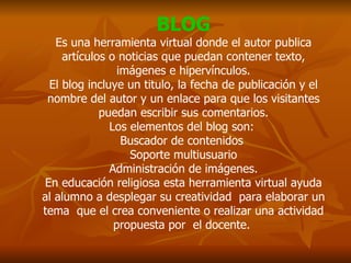 BLOG Es una herramienta virtual donde el autor publica artículos o noticias que puedan contener texto, imágenes e hipervínculos. El blog incluye un titulo, la fecha de publicación y el nombre del autor y un enlace para que los visitantes puedan escribir sus comentarios. Los elementos del blog son:  Buscador de contenidos  Soporte multiusuario Administración de imágenes. En educación religiosa esta herramienta virtual ayuda al alumno a desplegar su creatividad  para elaborar un tema  que el crea conveniente o realizar una actividad propuesta por  el docente.  