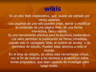 Es un sitio Web colaborativo, que  puede ser editado por varios usuarios. Los usuarios de una wiki pueden crear, borrar o modificar el contenido de una página Web, de una forma  interactiva, fácil y rápida. Es una herramienta efectiva para la escritura colaborativa. Los wikis permiten la publicación de forma inmediata, usando solo el navegador Web, el control de acceso  y de permisos de edición. Pueden estar abiertos a todo el mundo. En el área de religión, se utiliza esta herramienta virtual,  con el fin de motivar a los alumnos a la escritura sobre temas propuestos, que sean capaces de investigar para luego emitir. wikis 