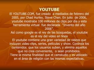 YOUTUBE El YOUTUBE.COM, fue creado  a mediados de febrero del 2005, por Chad Hurley, Steve Chen. En julio  de 2006, youtube mostraba 100 millones de clips por día y esta herramienta virtual  fue declarada  “Invento del año 2006”. Así como google es el rey de las búsquedas, el youtube es el rey del video en línea El youtube contiene una gran variedad de videos que incluyen video clips, series, películas y show. Controla los contenidos  que los usuarios suben, y elimina aquellos que no crea conveniente,  o sean prohibidos. Tiene la misma finalidad que el camstudio y es utilizado  en el área de religión con las mismas expectativas. 