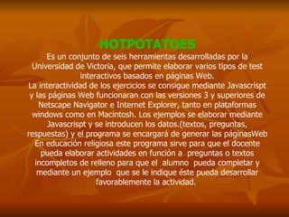 HOTPOTATOES Es un conjunto de seis herramientas desarrolladas por la Universidad de Victoria, que permite elaborar varios tipos de test interactivos basados en páginas Web. La interactividad de los ejercicios se consigue mediante Javascrispt y las páginas Web funcionaran con las versiones 3 y superiores de Netscape Navigator e Internet Explorer, tanto en plataformas windows como en Macintosh. Los ejemplos se elaborar mediante Javascrispt y se introducen los datos.(textos, preguntas, respuestas) y el programa se encargará de generar las páginasWeb En educación religiosa este programa sirve para que el docente pueda elaborar actividades en función a  preguntas o textos incompletos de relleno para que el  alumno  pueda completar y mediante un ejemplo  que se le indique éste pueda desarrollar favorablemente la actividad.  