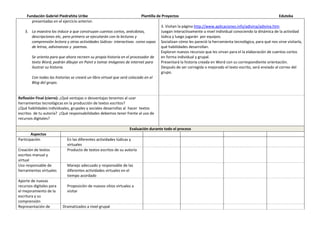 Fundación Gabriel Piedrahita Uribe Plantilla de Proyectos Eduteka
presentadas en el ejercicio anterior.
3. La maestra los induce a que construyan cuentos cortos, anécdotas,
descripciones etc, pero primero se ejecutarán con la lecturas y
comprensión lectora y otras actividades lúdicas- interactivas como sopas
de letras, adivinanzas y poemas.
Se orienta para que ahora recreen su propia historia en el procesador de
texto Word, podrán dibujar en Paint o tomar imágenes de internet para
ilustrar su historia.
Con todas las historias se creará un libro virtual que será colocado en el
Blog del grupo.
3. Visitan la página http://www.aplicaciones.info/adivina/adivina.htm
Juegan interactivamente a nivel individual conociendo la dinámica de la actividad
lúdica y luego jugarán por equipos.
Socializan cómo les pareció la herramienta tecnológica, para qué nos sirve visitarla,
qué habilidades desarrollan.
Exploran nuevos recursos que les sirvan para el la elaboración de cuentos cortos
en forma individual y grupal.
Presentará la historia creada en Word con su correspondiente orientación.
Después de ser corregida o mejorado el texto escrito, será enviado al correo del
grupo.
Reflexión Final (cierre): ¿Qué ventajas o desventajas tenemos al usar
herramientas tecnológicas en la producción de textos escritos?
¿Qué habilidades individuales, grupales y sociales desarrollas al hacer textos
escritos de tu autoría? ¿Qué responsabilidades debemos tener frente al uso de
recursos digitales?
Evaluación durante todo el proceso
Aspectos
Participación En las diferentes actividades lúdicas y
virtuales
Creación de textos
escritos manual y
virtual
Producto de textos escritos de su autoría
Uso responsable de
herramientas virtuales
Manejo adecuado y responsable de las
diferentes actividades virtuales en el
tiempo acordado
Aporte de nuevas
recursos digitales para
el mejoramiento de la
escritura y su
comprensión
Proposición de nuevos sitios virtuales a
visitar
Representación de Dramatizados a nivel grupal
 
