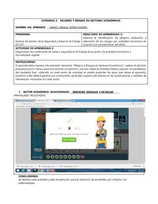 EVIDENCIA 2: PELIGROS Y RIESGOS EN SECTORES ECONÓMICOS
NOMBRE DEL APRENDIZ: ___NANCY AMALIA SERNA OSORIO_
PROGRAMA:
Sistema de Gestión de la Seguridad y Salud en el Trabajo
SG-SST
RESULTADO DE APRENDIZAJE 2:
Elaborar la identificación de peligros, evaluación y
valoración de los riesgos por actividad económica de
acuerdo con características del oficio.
ACTIVIDAD DE APRENDIZAJE 2:
Diagnosticar las condiciones de salud y seguridad en el trabajo de acuerdo a la actividad económica y
normatividad vigente.
INSTRUCCIONES:
El aprendiz debe ingresar a la actividad interactiva “Peligros y Riesgos en Sectores Económicos”, realizar el ejercicio
propuesto por lo menos para tres sectores económicos, una vez realice la actividad deberá capturar los pantallazos
del resultado final obtenido en cada sector (la actividad se puede presentar las veces que desee el aprendiz),
posterior a ello deberá generar sus conclusiones generales respecto del alcance en las consecuencias y medidas de
intervención mostradas en cada sector.
1. SECTOR ECONÓMICO SELECCIONADO: __SERVICIOS SOCIALES Y DE SALUD______
PANTALLAZO RESULTADOS:
CONCLUSIONES:
Se destaca cada actividad y plan de ejecución para la reducción de accidentes y/o contacto con
enfermedades.
 