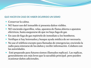 QUE HACER EN CASO DE HABER OCURRIDO UN SISMO
 Conservar la calma.
 NO hacer uso del inmueble si presenta daños visibles.
 NO encienda cigarrillos, velas, aparatos de flama abierta o aparatos
eléctricos, hasta asegurarse de que no haya fuga de gas
 En caso de fuga de gas repórtelo de inmediato a los bomberos.
 Verifique si hay lesionados y busque ayuda médica de ser necesaria.
 No use el teléfono excepto para llamadas de emergencias; encienda la
radio para enterarse de los daños y recibir información. Colabore con
las autoridades.
 Esté preparado para futuros sismos (llamados replicas). Las replicas,
generalmente son más leves que la sacudida principal. pero pueden
ocasionar daños adicionales.
 