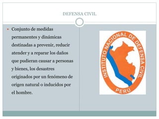 DEFENSA CIVIL
 Conjunto de medidas
permanentes y dinámicas
destinadas a prevenir, reducir
atender y a reparar los daños
que pudieran causar a personas
y bienes, los desastres
originados por un fenómeno de
origen natural o inducidos por
el hombre.
 