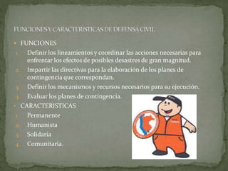  FUNCIONES
1. Definir los lineamientos y coordinar las acciones necesarias para
enfrentar los efectos de posibles desastres de gran magnitud.
2. Impartir las directivas para la elaboración de los planes de
contingencia que correspondan.
3. Definir los mecanismos y recursos necesarios para su ejecución.
4. Evaluar los planes de contingencia.
• CARACTERISTICAS
1. Permanente
2. Humanista
3. Solidaria
4. Comunitaria.
 