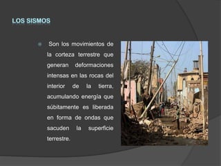  Son los movimientos de
la corteza terrestre que
generan deformaciones
intensas en las rocas del
interior de la tierra,
acumulando energía que
súbitamente es liberada
en forma de ondas que
sacuden la superficie
terrestre.
 