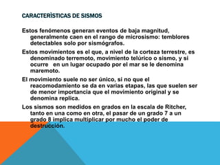 CARACTERÌSTICAS DE SISMOS
Estos fenómenos generan eventos de baja magnitud,
generalmente caen en el rango de microsismo: temblores
detectables solo por sismógrafos.
Estos movimientos es el que, a nivel de la corteza terrestre, es
denominado terremoto, movimiento telúrico o sismo, y si
ocurre en un lugar ocupado por el mar se le denomina
maremoto.
El movimiento suele no ser único, si no que el
reacomodamiento se da en varias etapas, las que suelen ser
de menor importancia que el movimiento original y se
denomina replica.
Los sismos son medidos en grados en la escala de Ritcher,
tanto en una como en otra, el pasar de un grado 7 a un
grado 8 implica multiplicar por mucho el poder de
destrucción.
 