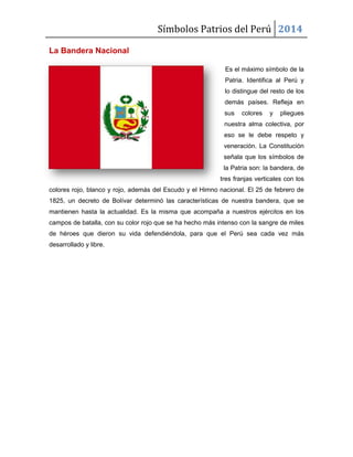 Símbolos Patrios del Perú 2014
La Bandera Nacional
Es el máximo símbolo de la
Patria. Identifica al Perú y
lo distingue del resto de los
demás países. Refleja en
sus

colores

y

pliegues

nuestra alma colectiva, por
eso se le debe respeto y
veneración. La Constitución
señala que los símbolos de
la Patria son: la bandera, de
tres franjas verticales con los
colores rojo, blanco y rojo, además del Escudo y el Himno nacional. El 25 de febrero de
1825, un decreto de Bolívar determinó las características de nuestra bandera, que se
mantienen hasta la actualidad. Es la misma que acompaña a nuestros ejércitos en los
campos de batalla, con su color rojo que se ha hecho más intenso con la sangre de miles
de héroes que dieron su vida defendiéndola, para que el Perú sea cada vez más
desarrollado y libre.

 