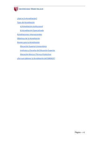 Página --->1
¿Qué es la Acreditación?
Tipos de Acreditación
a) Acreditación Institucional
b) Acreditación Especializada
Acreditaciones internacionales
Objetivos de la Acreditación
Niveles para la Acreditación
Educación Superior Universitaria
Institutos y Escuelas de Educación Superior
Educación Básica y Técnico Productiva
¿Por qué obtener la Acreditación del SINEACE?
 