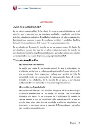 Página --->2
Acreditación
¿Qué es la Acreditación?
Es un reconocimiento público de la calidad de un programa o institución de nivel
superior, que es otorgado por un organismo acreditador, cumpliendo con ciertos
criterios, estándares y parámetros de calidad en relación a su estructura, organización,
funcionamiento, insumos, proceso de enseñanza, servicios y resultados. También
incluye revisiones de la misión de la escuela y los programas que presenta.
La acreditación en la educación superior no es un concepto nuevo. De hecho, la
acreditación se ha dado hace más de 100 años en diferentes partes del mundo. La
acreditación es voluntaria, no gubernamental proceso que incluye una revisión externa
de la capacidad de una escuela de proporcionar programas de calidad.
Tipos de Acreditación
a) Acreditación Institucional
Es aquella que consta de una revisión general de toda la universidad. La
acreditación institucional se realiza normalmente por los órganos miembros de
una acreditadora. Estos organismos realizan una revisión de toda la
universidad, desde sus presupuestos de funcionamiento, hasta el servicio
brindado a sus estudiantes. En la mayoría de los casos, la acreditación
institucional debe ser mantenida, es decir, se revisa periódicamente.
b) Acreditación Especializada
Es aquella acreditación para cada una de las disciplinas. Estas son revisadas por
organismos especializados en un campo de estudio. Esta acreditación
demuestra que alguno de los programas de la universidad ha pasado un
riguroso examen y que los estudiantes están aprendiendo todo lo que se
necesita saber sobre cierta área de estudio.La acreditación especializada es
importante, ya que puede afectar la capacidad de los estudiantes y egresados
para encontrar empleo, becas, etc.
 