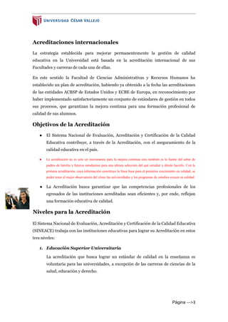 Página --->3
Acreditaciones internacionales
La estrategia establecida para mejorar permanentemente la gestión de calidad
educativa en la Universidad está basada en la acreditación internacional de sus
Facultades y carreras de cada una de ellas.
En este sentido la Facultad de Ciencias Administrativas y Recursos Humanos ha
establecido un plan de acreditación, habiendo ya obtenido a la fecha las acreditaciones
de las entidades ACBSP de Estados Unidos y ECBE de Europa, en reconocimiento por
haber implementado satisfactoriamente un conjunto de estándares de gestión en todos
sus procesos, que garantizan la mejora continua para una formación profesional de
calidad de sus alumnos.
Objetivos de la Acreditación
● El Sistema Nacional de Evaluación, Acreditación y Certificación de la Calidad
Educativa contribuye, a través de la Acreditación, con el aseguramiento de la
calidad educativa en el país.
● La acreditación no es solo un instrumento para la mejora continua sino también es la fuente del saber de
padres de familia y futuros estudiantes para una idónea selección del qué estudiar y dónde hacerlo. Con la
primera acreditación, cuya información constituye la línea base para el posterior crecimiento en calidad, se
podrá tener el mejor observatorio del cómo las universidades y los programas de estudios crecen en calidad.
● La Acreditación busca garantizar que las competencias profesionales de los
egresados de las instituciones acreditadas sean eficientes y, por ende, reflejan
una formación educativa de calidad.
Niveles para la Acreditación
El Sistema Nacional de Evaluación, Acreditación y Certificación de la Calidad Educativa
(SINEACE) trabaja con las instituciones educativas para lograr su Acreditación en estos
tres niveles:
1. Educación Superior Universitaria
La acreditación que busca lograr un estándar de calidad en la enseñanza es
voluntaria para las universidades, a excepción de las carreras de ciencias de la
salud, educación y derecho.
 