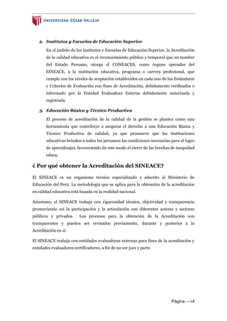 Página --->4
2. Institutos y Escuelas de Educación Superior
En el ámbito de los Institutos y Escuelas de Educación Superior, la Acreditación
de la calidad educativa es el reconocimiento público y temporal que en nombre
del Estado Peruano, otorga el CONEACES, como órgano operador del
SINEACE, a la institución educativa, programa o carrera profesional, que
cumple con los niveles de aceptación establecidos en cada uno de los Estándares
y Criterios de Evaluación con fines de Acreditación, debidamente verificados e
informado por la Entidad Evaluadora Externa debidamente autorizada y
registrada.
3. Educación Básica y Técnico Productiva
El proceso de acreditación de la calidad de la gestión se plantea como una
herramienta que contribuye a asegurar el derecho a una Educación Básica y
Técnico Productiva de calidad, ya que promueve que las instituciones
educativas brinden a todos los peruanos las condiciones necesarias para el logro
de aprendizajes, favoreciendo de este modo el cierre de las brechas de inequidad
educa.
¿ Por qué obtener la Acreditación del SINEACE?
El SINEACE es un organismo técnico especializado y adscrito al Ministerio de
Educación del Perú. La metodología que se aplica para la obtención de la acreditación
en calidad educativa está basada en la realidad nacional.
Asimismo, el SINEACE trabaja con rigurosidad técnica, objetividad y transparencia
promoviendo así la participación y la articulación con diferentes actores y sectores
públicos y privados. Los procesos para la obtención de la Acreditación son
transparentes y pueden ser revisados previamente, durante y posterior a la
Acreditación en sí.
El SINEACE trabaja con entidades evaluadoras externas para fines de la acreditación y
entidades evaluadores certificadores, a fin de no ser juez y parte.
 