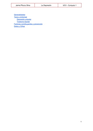  
Jaime Pfocco Silva  La Depresión  UCV ­ Computo 1 
 
 
Generalidades 
Tipos y síntomas 
Depresión unipolar 
Trastorno bipolar 
Factores contribuyentes y prevención 
Datos y Cifras 
 
   
1 
 