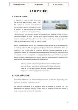  
Jaime Pfocco Silva  La Depresión  UCV ­ Computo 1 
 
LA DEPRESIÓN
 
1. Generalidades
La depresión es una enfermedad frecuente en             
todo el mundo, y se calcula que afecta a unos                   
350 millones de personas. La depresión es             
distinta de las variaciones habituales del estado             
de ánimo y de las respuestas emocionales             
breves a los problemas de la vida cotidiana.               
Puede convertirse en un problema de salud serio, especialmente cuando es de larga duración e                             
intensidad moderada a grave, y puede causar gran sufrimiento y alterar las actividades                         
laborales, escolares y familiares. En el peor de los casos puede llevar al suicidio, que es la                                 
causa de aproximadamente 1 millón de muertes anuales. 
Aunque hay tratamientos eficaces para la depresión, más de la mitad de los afectados en todo                               
el mundo (y más del 90% en algunos países) no reciben estos tratamientos. Entre los                             
obstáculos a una atención eficaz se encuentran la falta de recursos y de personal sanitario                             
capacitados, además de la estigmatización de los trastornos mentales y la evaluación clínica                         
inexacta. Las personas con depresión no siempre se diagnostican correctamente, ni siquiera en                         
algunos países de ingresos elevados, mientras que otras que en realidad no la padecen son                             
diagnosticadas erróneamente y tratadas con antidepresivos. 
La carga mundial de depresión y de otros trastornos mentales está en                       
aumento. En una resolución de la Asamblea Mundial de la Salud de                       
mayo de 2012 se abogó por una respuesta integral y coordinada de                       
los países al problema de los trastornos mentales. 
2. Tipos y síntomas
Dependiendo del número y de la intensidad de los síntomas, los episodios depresivos pueden                           
clasificarse como leves, moderados o graves. 
Una distinción fundamental es la establecida entre la depresión en personas con y sin                           
antecedentes de episodios maníacos. Ambos tipos de depresión pueden ser crónicos y                       
recidivantes, especialmente cuando no se tratan. 
2 
 