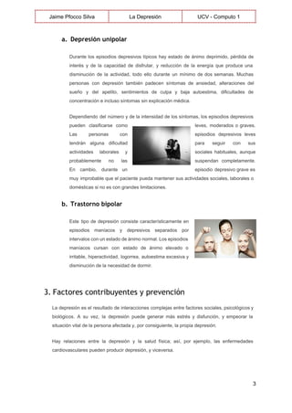  
Jaime Pfocco Silva  La Depresión  UCV ­ Computo 1 
 
a. Depresión unipolar
Durante los episodios depresivos típicos hay estado de ánimo deprimido, pérdida de                       
interés y de la capacidad de disfrutar, y reducción de la energía que produce una                             
disminución de la actividad, todo ello durante un mínimo de dos semanas. Muchas                         
personas con depresión también padecen síntomas de ansiedad, alteraciones del                   
sueño y del apetito, sentimientos de culpa y baja autoestima, dificultades de                       
concentración e incluso síntomas sin explicación médica. 
Dependiendo del número y de la intensidad de los síntomas, los episodios depresivos                         
pueden clasificarse como      leves, moderados o graves.       
Las personas con      episodios depresivos leves     
tendrán alguna dificultad      para seguir con sus       
actividades laborales y      sociales habituales, aunque     
probablemente no las      suspendan completamente.   
En cambio, durante un        episodio depresivo grave es       
muy improbable que el paciente pueda mantener sus actividades sociales, laborales o                       
domésticas si no es con grandes limitaciones. 
b. Trastorno bipolar
Este tipo de depresión consiste característicamente en             
episodios maníacos y depresivos separados por           
intervalos con un estado de ánimo normal. Los episodios                 
maníacos cursan con estado de ánimo elevado o               
irritable, hiperactividad, logorrea, autoestima excesiva y           
disminución de la necesidad de dormir. 
 
3. Factores contribuyentes y prevención
La depresión es el resultado de interacciones complejas entre factores sociales, psicológicos y                         
biológicos. A su vez, la depresión puede generar más estrés y disfunción, y empeorar la                             
situación vital de la persona afectada y, por consiguiente, la propia depresión. 
Hay relaciones entre la depresión y la salud física; así, por ejemplo, las enfermedades                           
cardiovasculares pueden producir depresión, y viceversa. 
3 
 