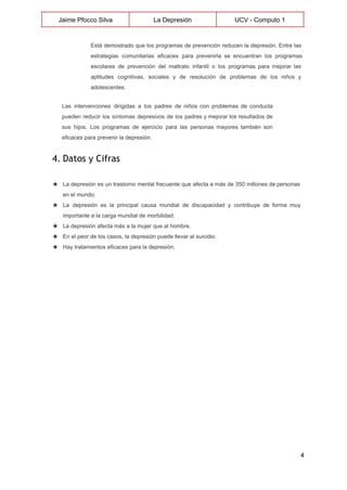  
Jaime Pfocco Silva  La Depresión  UCV ­ Computo 1 
 
Está demostrado que los programas de prevención reducen la depresión. Entre las                       
estrategias comunitarias eficaces para prevenirla se encuentran los programas                 
escolares de prevención del maltrato infantil o los programas para mejorar las                       
aptitudes cognitivas, sociales y de resolución de problemas de los niños y                       
adolescentes. 
Las intervenciones dirigidas a los padres de niños con problemas de conducta                       
pueden reducir los síntomas depresivos de los padres y mejorar los resultados de                         
sus hijos. Los programas de ejercicio para las personas mayores también son                       
eficaces para prevenir la depresión. 
4. Datos y Cifras
 
★ La depresión es un trastorno mental frecuente que afecta a más de 350 millones de personas                               
en el mundo. 
★ La depresión es la principal causa mundial de discapacidad y contribuye de forma muy                           
importante a la carga mundial de morbilidad. 
★ La depresión afecta más a la mujer que al hombre. 
★ En el peor de los casos, la depresión puede llevar al suicidio. 
★ Hay tratamientos eficaces para la depresión. 
 
 
4 
 