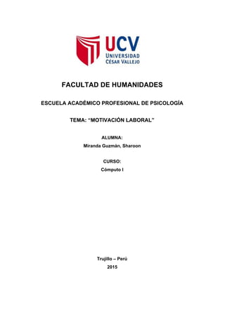  
  
  
  
 
 
 
 
FACULTAD DE HUMANIDADES 
 
ESCUELA ACADÉMICO PROFESIONAL DE PSICOLOGÍA 
 
TEMA: “MOTIVACIÓN LABORAL” 
 
ALUMNA: 
Miranda Guzmán, Sharoon 
  
CURSO: 
Cómputo I  
 
 
 
 
 
 
 
 
 
 
 
Trujillo – Perú 
2015 
 
 
 
 