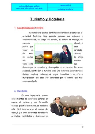  
universidad cesar vallejo
centro de informática y sistema
computación 1
turismo y hotelería
 
 
Turismo y Hotelería 
1. L​a administración​ hotelera  
Es la ​materia que nos permite envolvernos en el campo de la
actividad Turística. Nos permite conocer sus orígenes y
trascendencias, su campo de estudio, su campo de ​trabajo​, su
mercado laboral​, el
perfil que debe
tener el egresado
de esta carrera,
su ​código de ética,
sus ventajas
tanto como sus
desventajas al estudiar y desempeñar esta carrera. En otras
palabras, identificar al turismo como una ​industria generadora de
divisas​, empleos, balanzas de pagos favorables y un efecto
multiplicador que debe ser canalizado por el camino que más
convenga al país.
A. Importancia  
Es muy importante poseer
conocimientos de caracteres general, en
cuanto al turismo y una formación
técnico práctico del mismo, así nos sería
más fácil incorporarse al campo de
trabajo y al igual estaremos dotados de
actitudes​, habilidades y destrezas en
2 
 